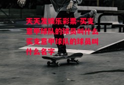 天天发娱乐彩票-买支意甲球队的球员叫什么买支意甲球队的球员叫什么名字